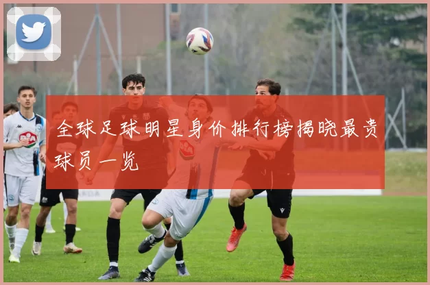 全球足球明星身价排行榜揭晓最贵球员一览
