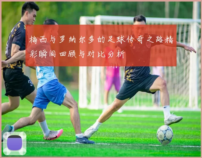 梅西与罗纳尔多的足球传奇之路精彩瞬间回顾与对比分析