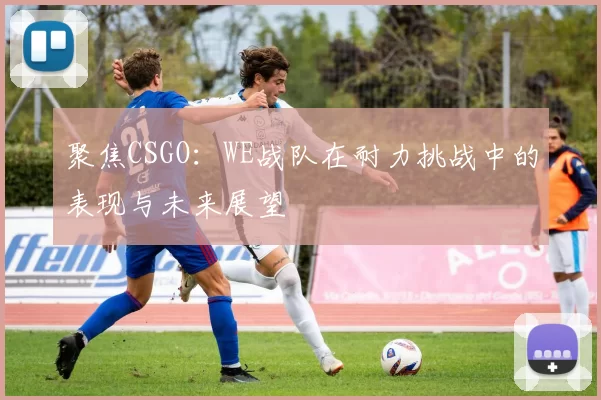 聚焦CSGO：WE战队在耐力挑战中的表现与未来展望