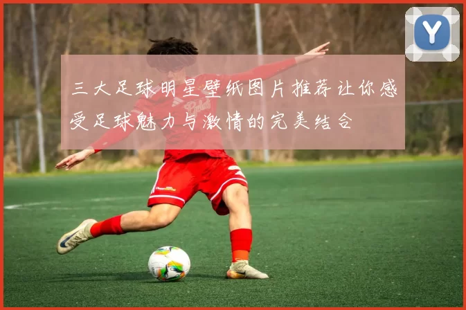 三大足球明星壁纸图片推荐让你感受足球魅力与激情的完美结合