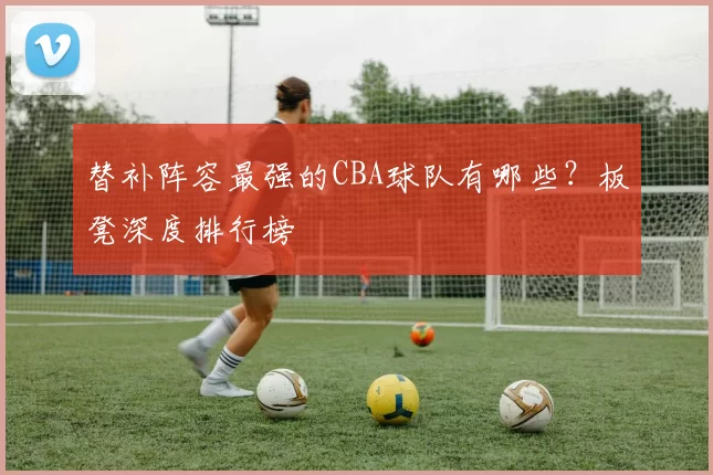替补阵容最强的CBA球队有哪些？板凳深度排行榜