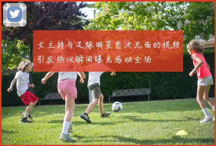 女主持与足球明星首次见面的视频引发热议瞬间曝光感动全场