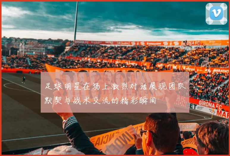 足球明星在场上激烈对话展现团队默契与战术交流的精彩瞬间
