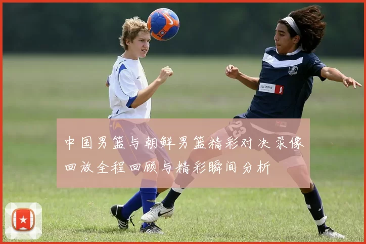 中国男篮与朝鲜男篮精彩对决录像回放全程回顾与精彩瞬间分析