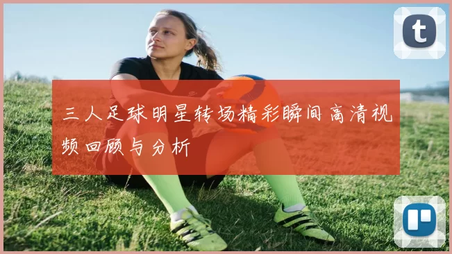 三人足球明星转场精彩瞬间高清视频回顾与分析