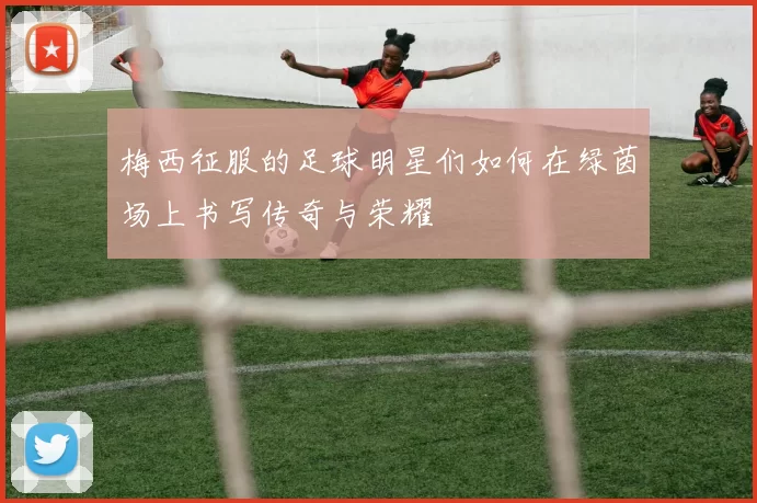 梅西征服的足球明星们如何在绿茵场上书写传奇与荣耀