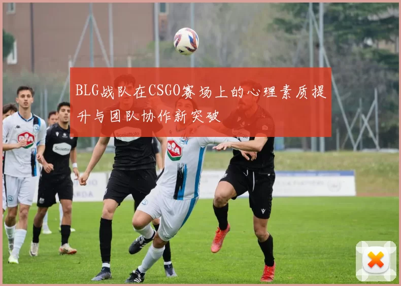BLG战队在CSGO赛场上的心理素质提升与团队协作新突破