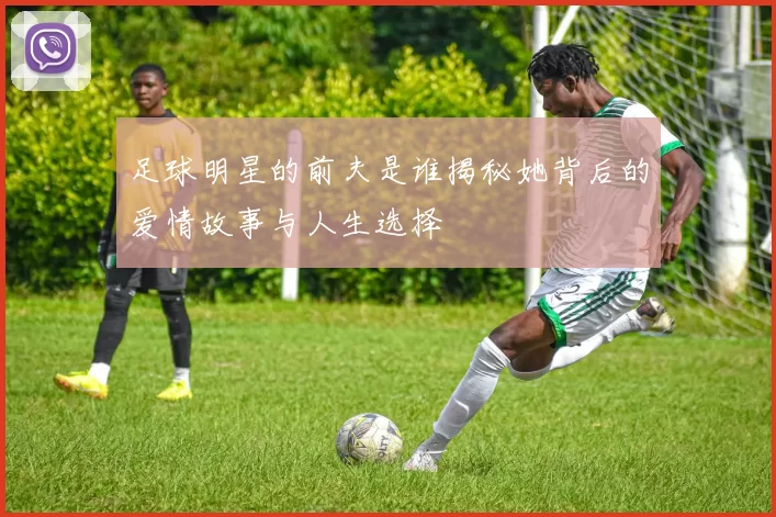 足球明星的前夫是谁揭秘她背后的爱情故事与人生选择