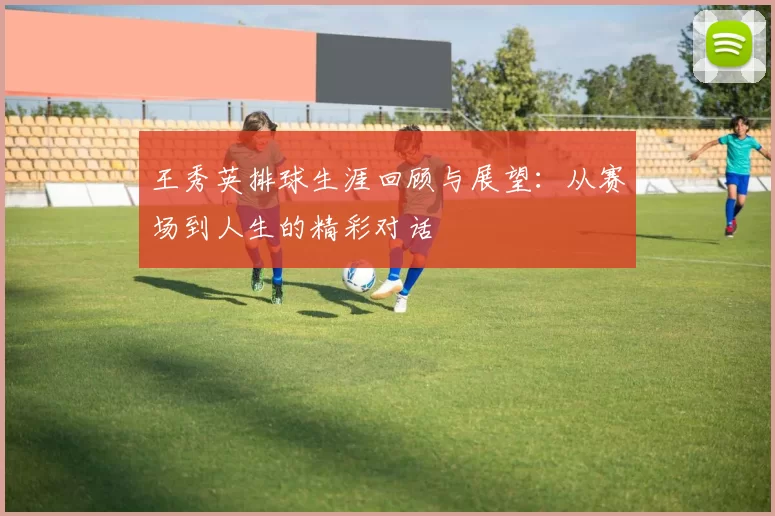 王秀英排球生涯回顾与展望：从赛场到人生的精彩对话