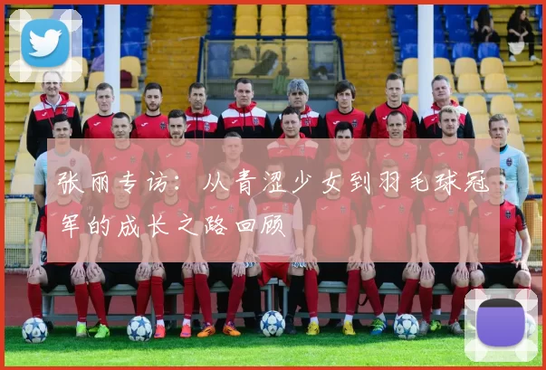 张丽专访：从青涩少女到羽毛球冠军的成长之路回顾