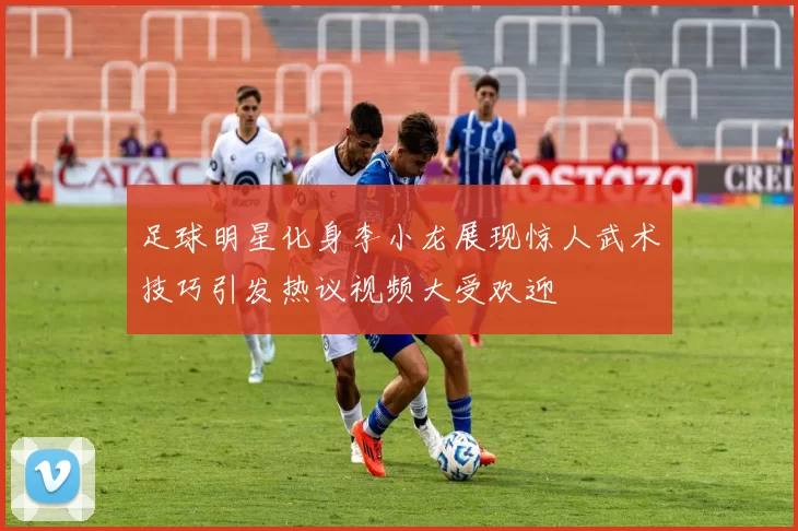 足球明星化身李小龙展现惊人武术技巧引发热议视频大受欢迎