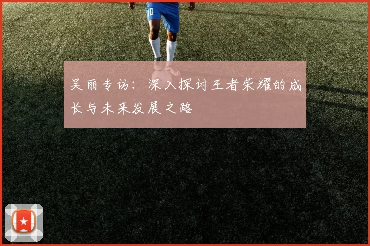吴丽专访：深入探讨王者荣耀的成长与未来发展之路