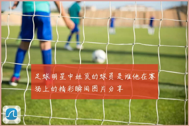 足球明星中姓莫的球员是谁他在赛场上的精彩瞬间图片分享