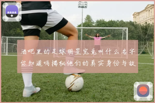 酒吧里的足球明星究竟叫什么名字你知道吗揭秘他们的真实身份与故事