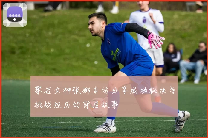 攀岩女神张娜专访分享成功秘诀与挑战经历的背后故事