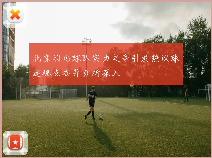 北京羽毛球队实力之争引发热议球迷观点各异分析深入