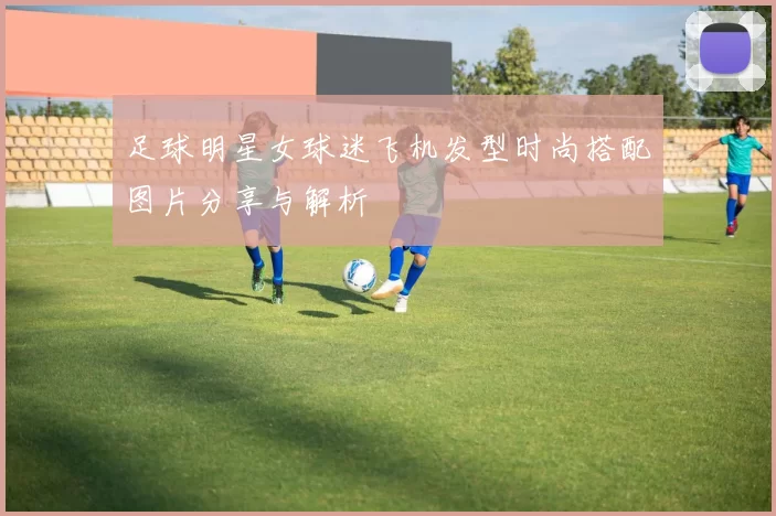 足球明星女球迷飞机发型时尚搭配图片分享与解析