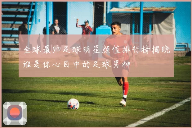 全球最帅足球明星颜值排行榜揭晓谁是你心目中的足球男神
