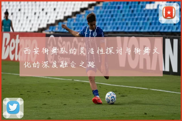 西安街舞队的灵活性探讨与街舞文化的深度融合之路
