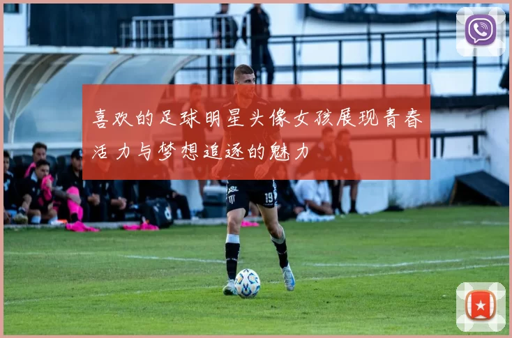 喜欢的足球明星头像女孩展现青春活力与梦想追逐的魅力