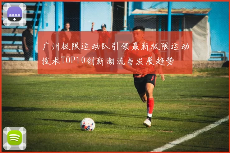 广州极限运动队引领最新极限运动技术TOP10创新潮流与发展趋势