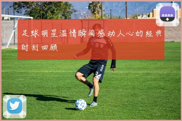 足球明星温情瞬间感动人心的经典时刻回顾