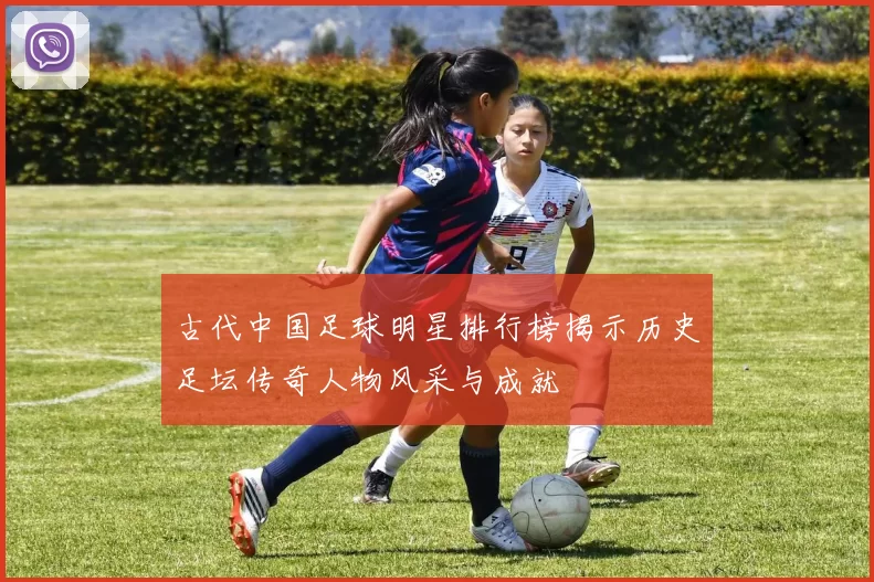 古代中国足球明星排行榜揭示历史足坛传奇人物风采与成就
