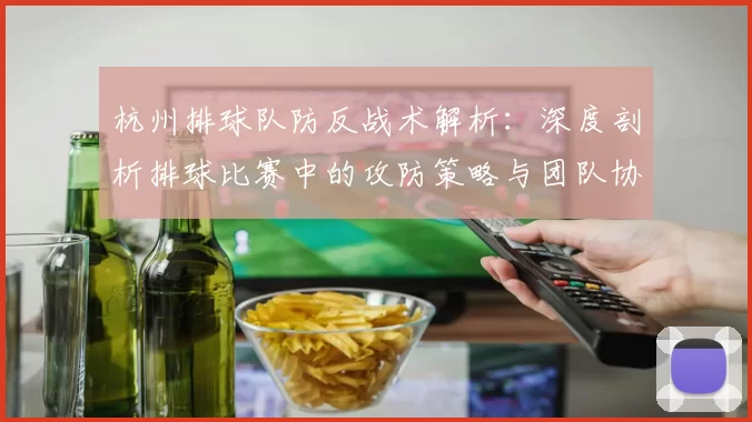 杭州排球队防反战术解析：深度剖析排球比赛中的攻防策略与团队协作