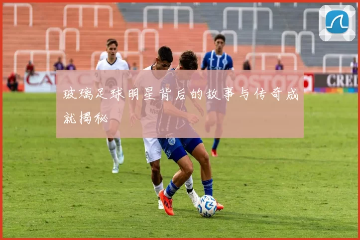 玻璃足球明星背后的故事与传奇成就揭秘