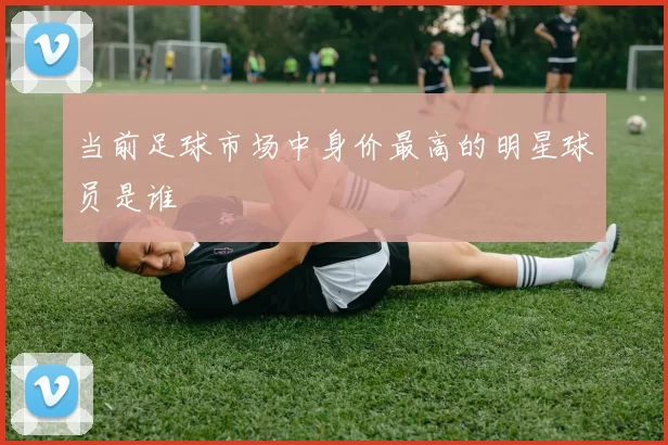 当前足球市场中身价最高的明星球员是谁