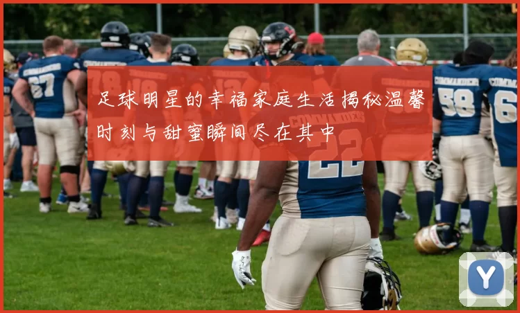 足球明星的幸福家庭生活揭秘温馨时刻与甜蜜瞬间尽在其中