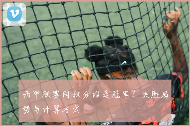 西甲联赛同积分谁是冠军？决胜局势与计算方式