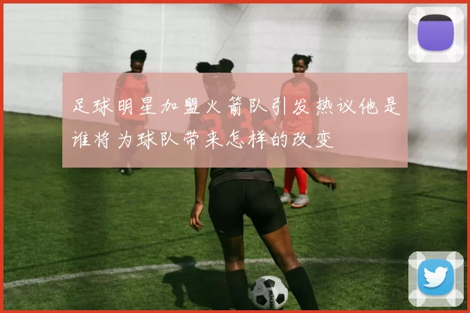 足球明星加盟火箭队引发热议他是谁将为球队带来怎样的改变