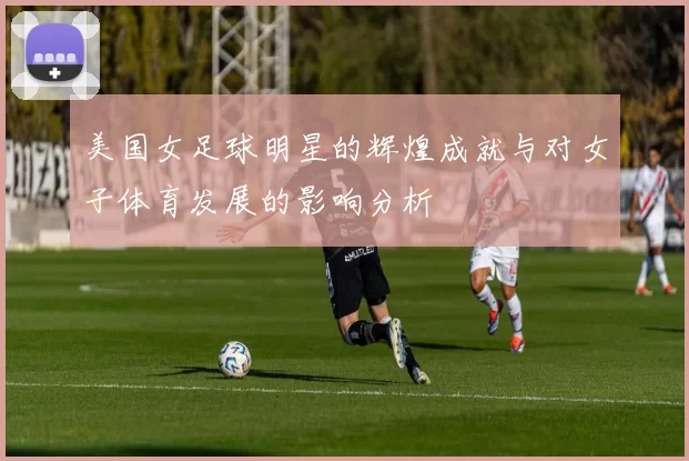 美国女足球明星的辉煌成就与对女子体育发展的影响分析