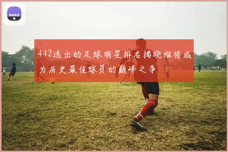 442选出的足球明星排名揭晓谁将成为历史最佳球员的巅峰之争