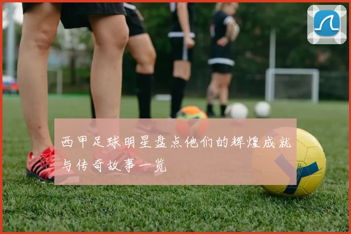 西甲足球明星盘点他们的辉煌成就与传奇故事一览