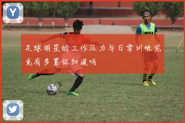 足球明星的工作压力与日常训练究竟有多累你知道吗