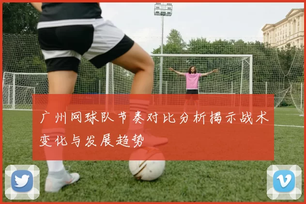 广州网球队节奏对比分析揭示战术变化与发展趋势