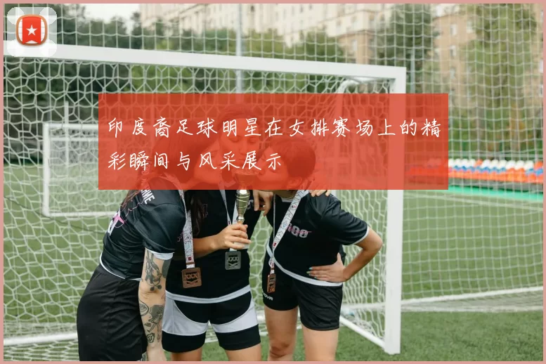 印度裔足球明星在女排赛场上的精彩瞬间与风采展示