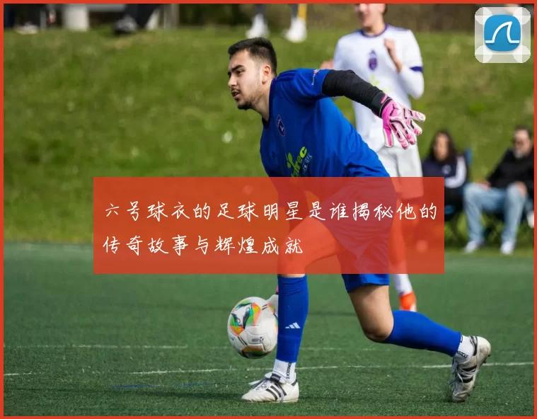 六号球衣的足球明星是谁揭秘他的传奇故事与辉煌成就