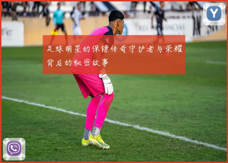 足球明星的保镖传奇守护者与荣耀背后的秘密故事