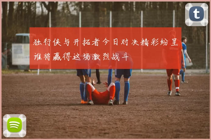 独行侠与开拓者今日对决精彩纷呈谁将赢得这场激烈战斗
